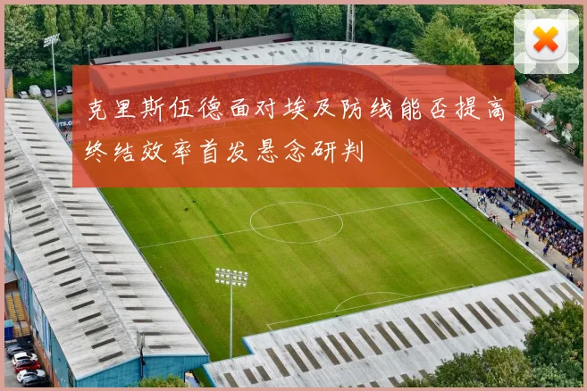 克里斯伍德面对埃及防线能否提高终结效率首发悬念研判