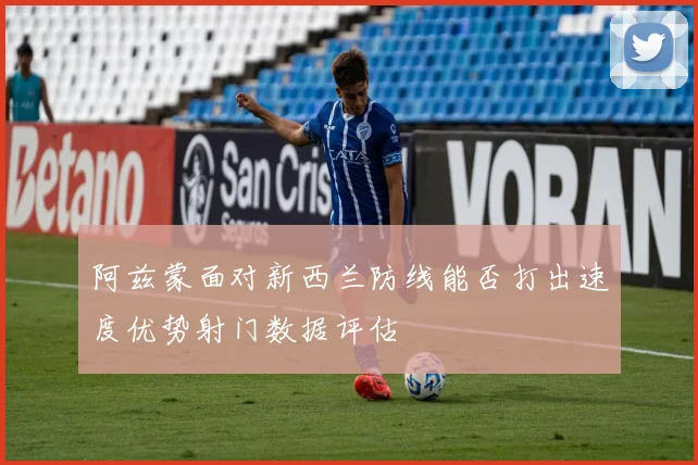阿兹蒙面对新西兰防线能否打出速度优势射门数据评估