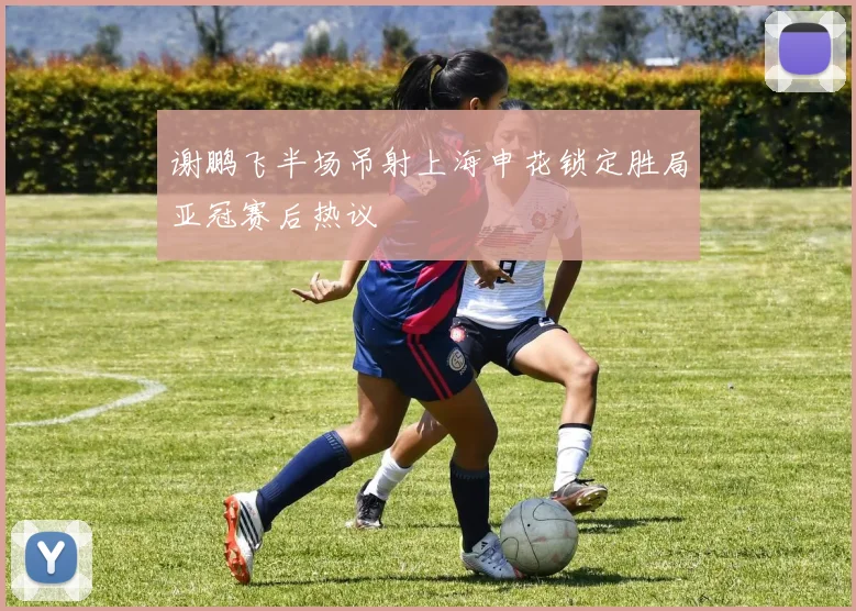 谢鹏飞半场吊射上海申花锁定胜局亚冠赛后热议