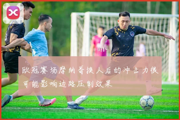 欧冠赛场摩纳哥换人后的冲击力很可能影响边路压制效果