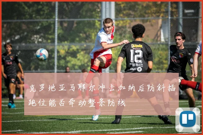 克罗地亚马耶尔冲击加纳后防斜插跑位能否牵动整条防线