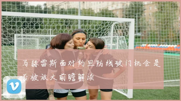马赫雷斯面对约旦防线破门机会是否被放大前瞻解读