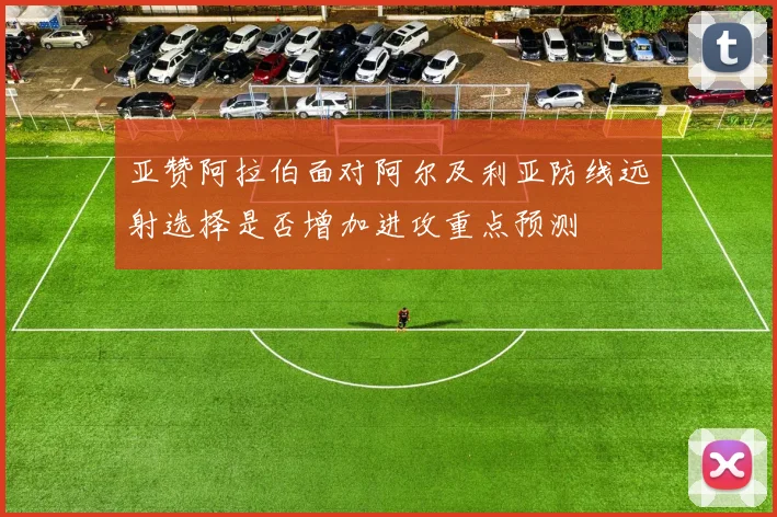亚赞阿拉伯面对阿尔及利亚防线远射选择是否增加进攻重点预测