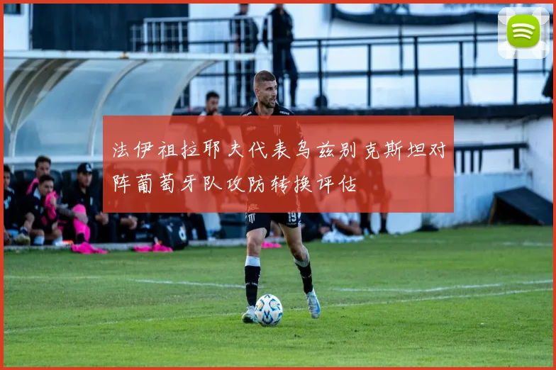 法伊祖拉耶夫代表乌兹别克斯坦对阵葡萄牙队攻防转换评估