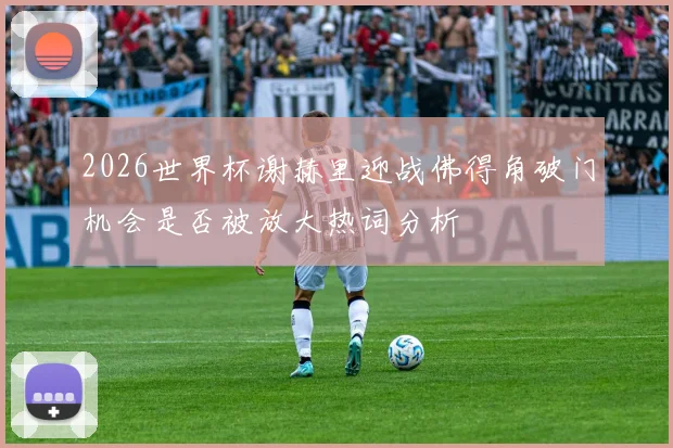 2026世界杯谢赫里迎战佛得角破门机会是否被放大热词分析