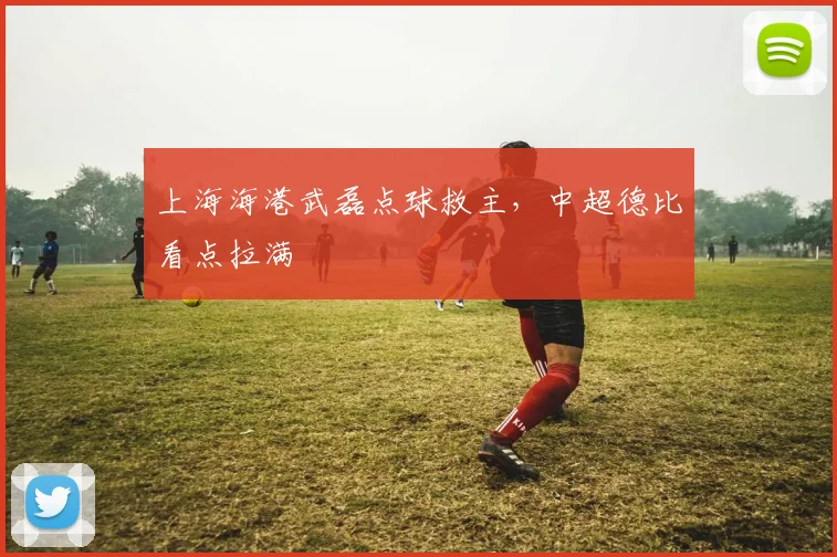 上海海港武磊点球救主，中超德比看点拉满