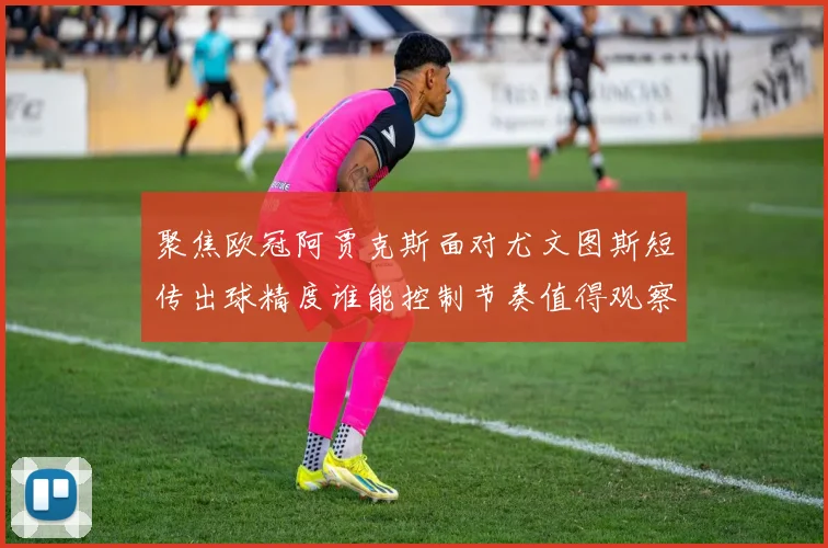 聚焦欧冠阿贾克斯面对尤文图斯短传出球精度谁能控制节奏值得观察