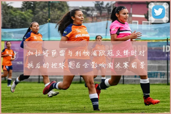 加拉塔萨雷与利物浦欧冠交锋时对抗后的控球是否会影响淘汰赛前景