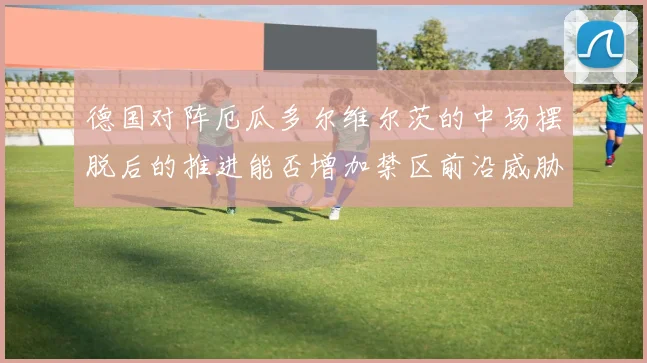 德国对阵厄瓜多尔维尔茨的中场摆脱后的推进能否增加禁区前沿威胁