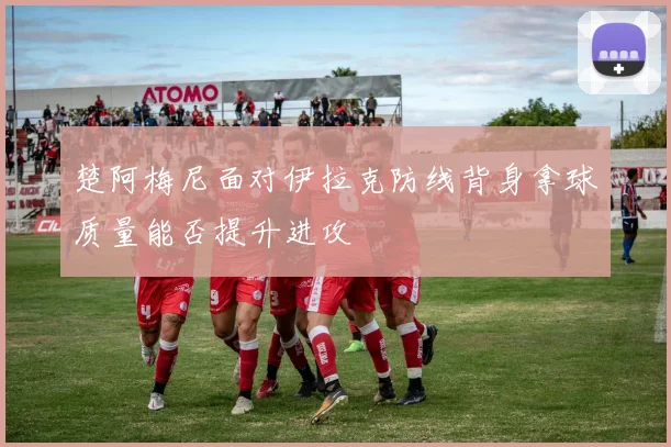 楚阿梅尼面对伊拉克防线背身拿球质量能否提升进攻
