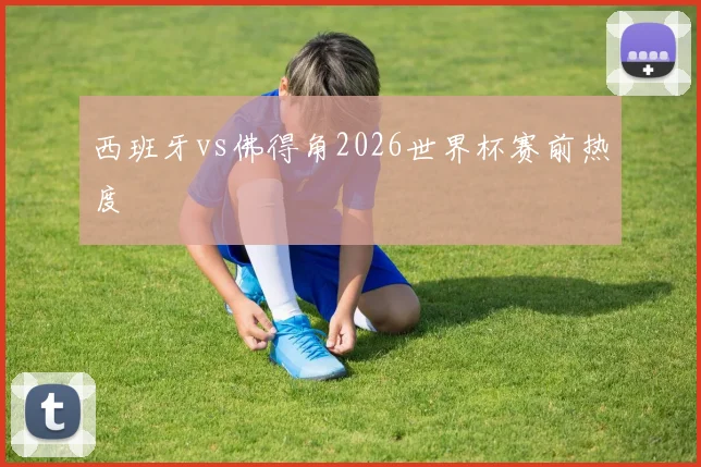 西班牙vs佛得角2026世界杯赛前热度