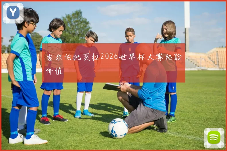 吉尔伯托莫拉2026世界杯大赛经验价值