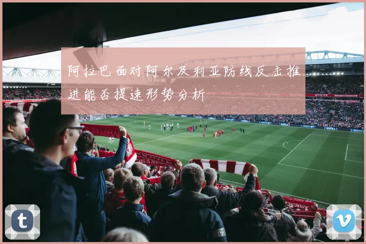 阿拉巴面对阿尔及利亚防线反击推进能否提速形势分析