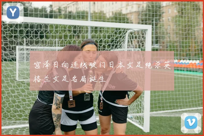 宫泽日向连线破门日本女足绝杀英格兰女足名局诞生