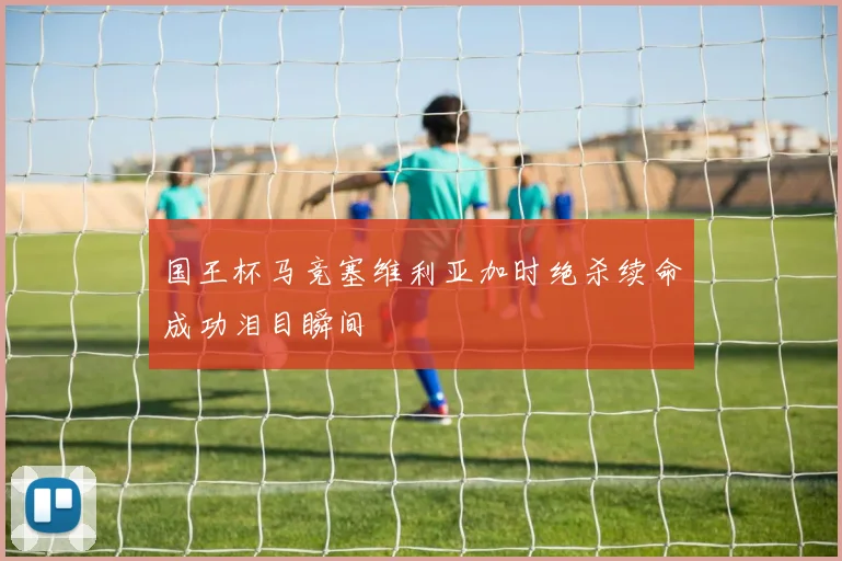 国王杯马竞塞维利亚加时绝杀续命成功泪目瞬间
