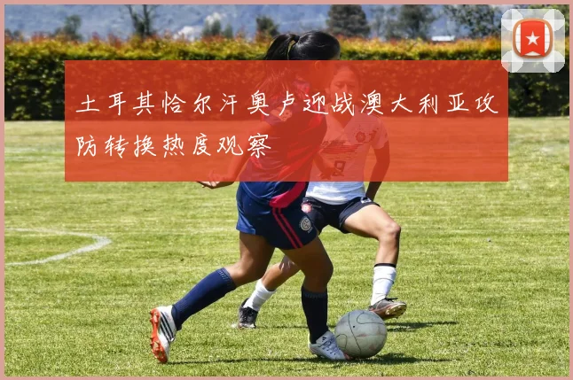 土耳其恰尔汗奥卢迎战澳大利亚攻防转换热度观察