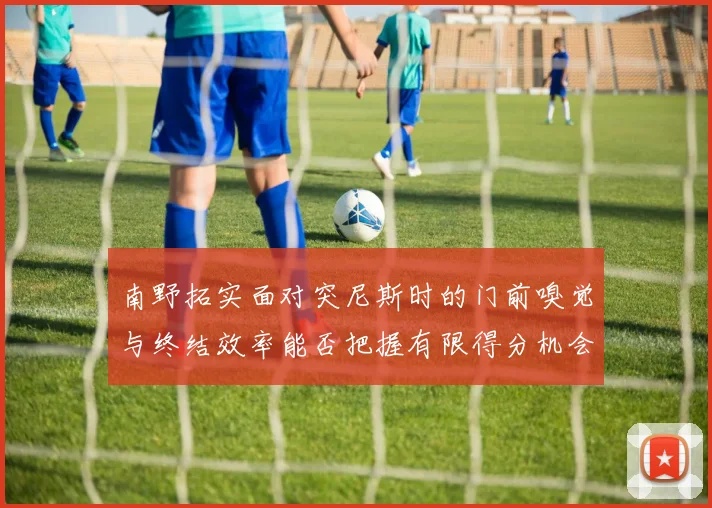南野拓实面对突尼斯时的门前嗅觉与终结效率能否把握有限得分机会