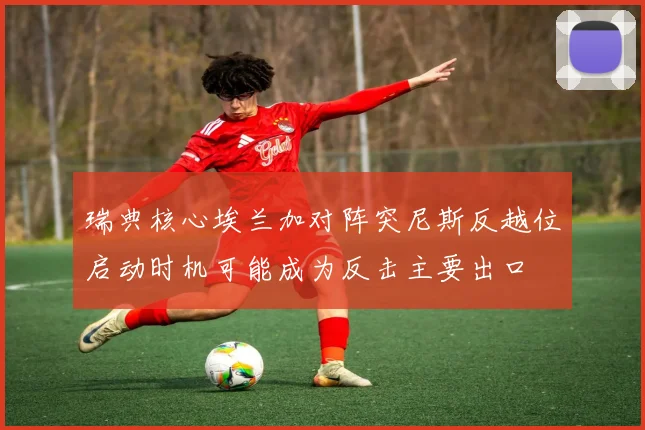 瑞典核心埃兰加对阵突尼斯反越位启动时机可能成为反击主要出口