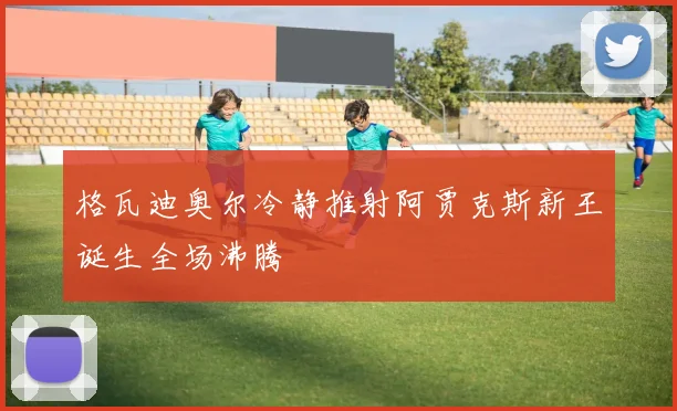 格瓦迪奥尔冷静推射阿贾克斯新王诞生全场沸腾