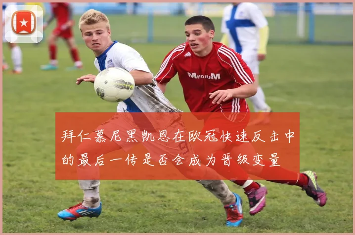 拜仁慕尼黑凯恩在欧冠快速反击中的最后一传是否会成为晋级变量