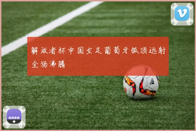 解放者杯中国女足葡萄牙弧顶远射全场沸腾