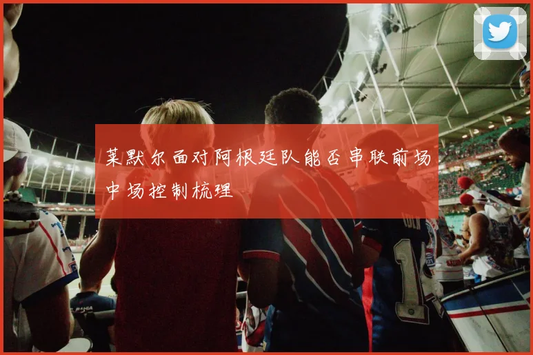 莱默尔面对阿根廷队能否串联前场中场控制梳理