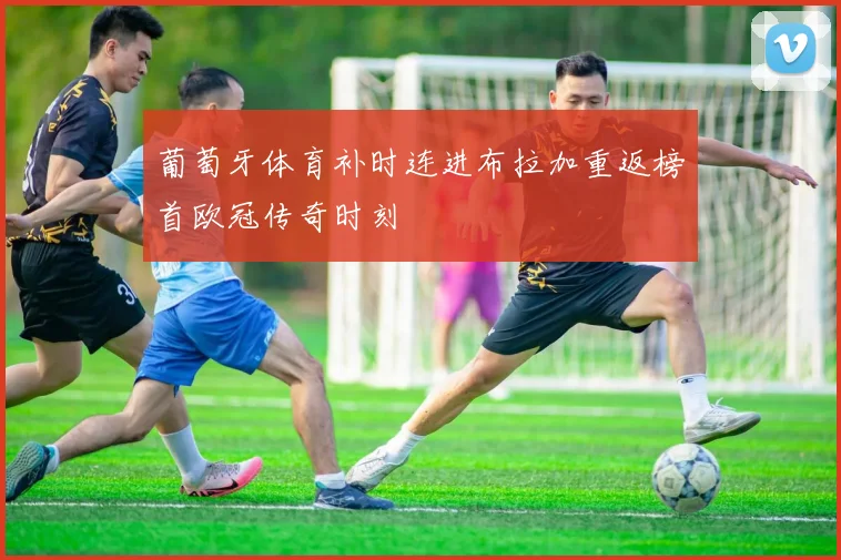 葡萄牙体育补时连进布拉加重返榜首欧冠传奇时刻