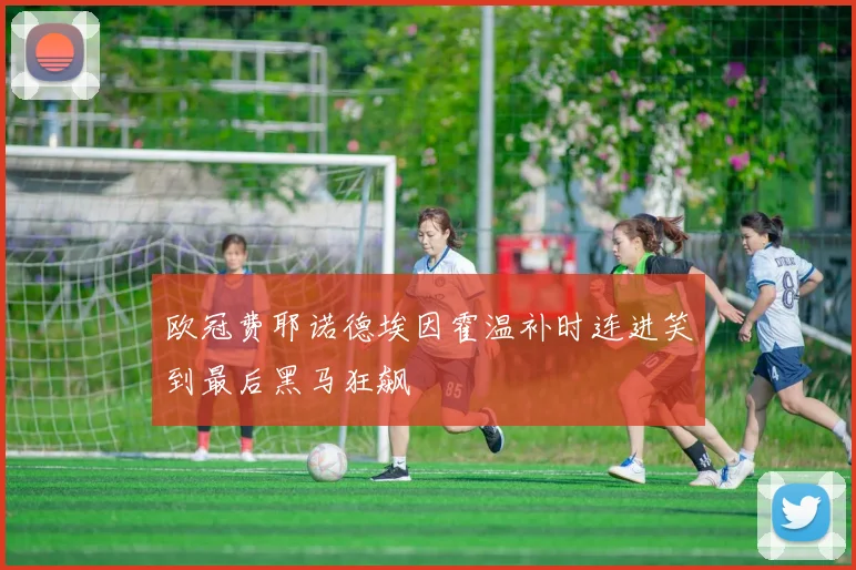 欧冠费耶诺德埃因霍温补时连进笑到最后黑马狂飙