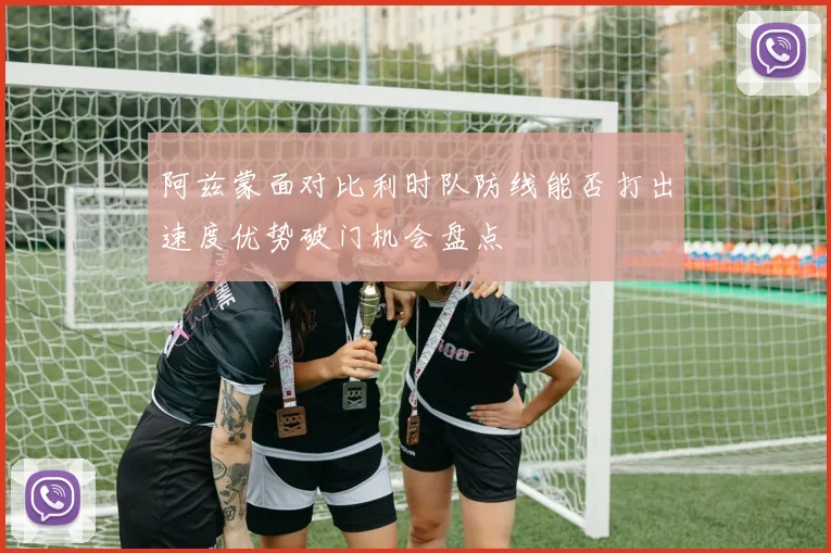 阿兹蒙面对比利时队防线能否打出速度优势破门机会盘点