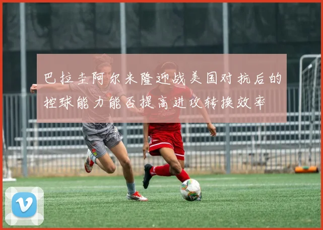 巴拉圭阿尔米隆迎战美国对抗后的控球能力能否提高进攻转换效率