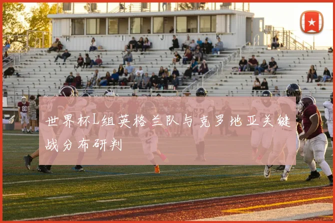 世界杯L组英格兰队与克罗地亚关键战分布研判