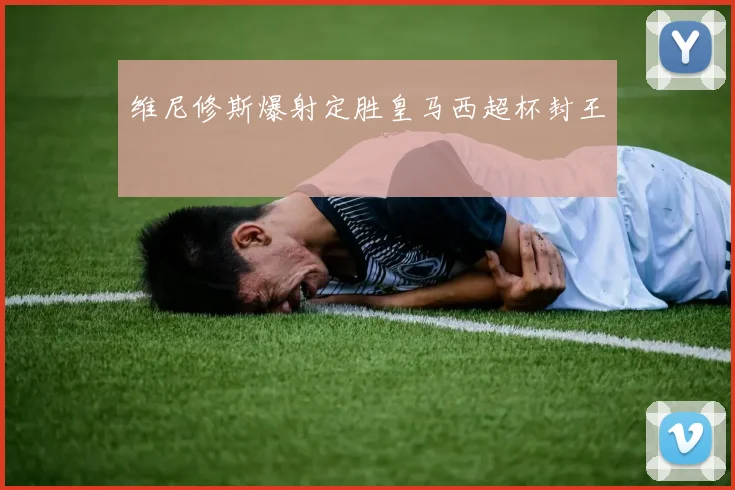 维尼修斯爆射定胜皇马西超杯封王