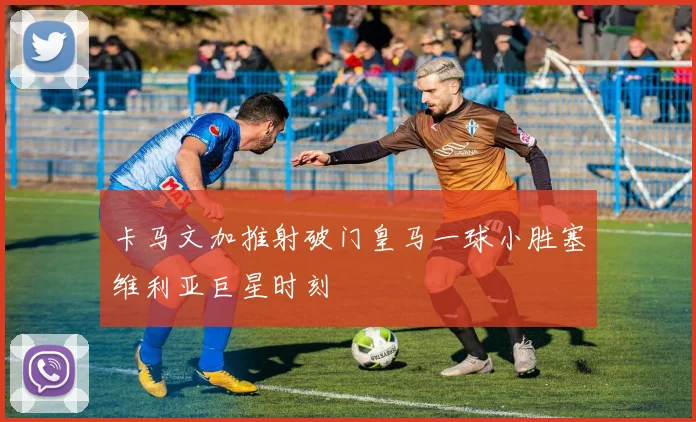 卡马文加推射破门皇马一球小胜塞维利亚巨星时刻