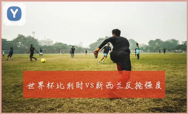 世界杯比利时vs新西兰反抢强度