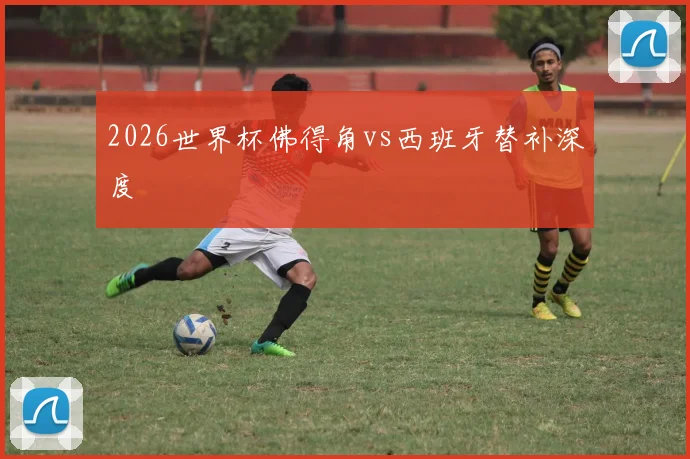 2026世界杯佛得角vs西班牙替补深度