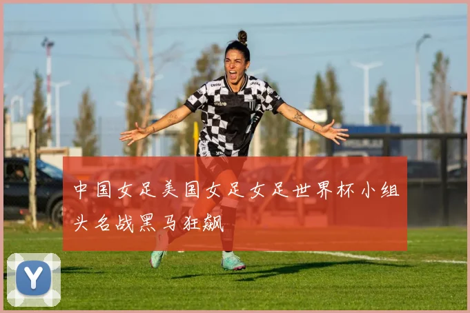 中国女足美国女足女足世界杯小组头名战黑马狂飙