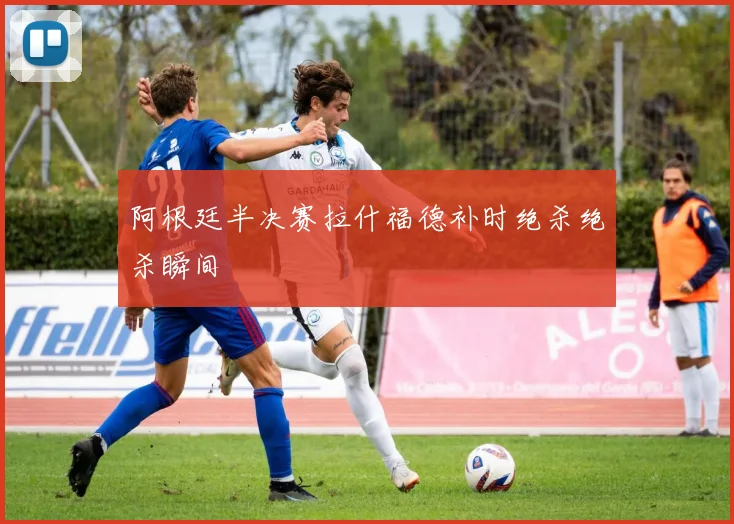 阿根廷半决赛拉什福德补时绝杀绝杀瞬间
