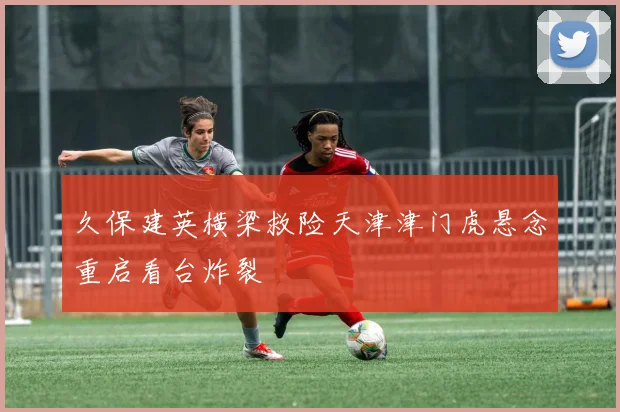 久保建英横梁救险天津津门虎悬念重启看台炸裂