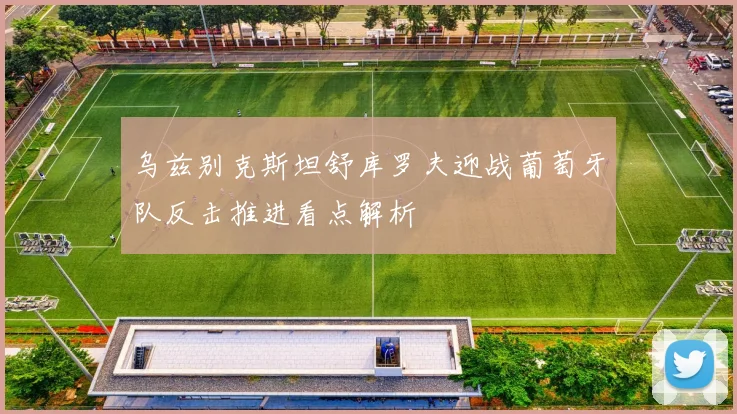 乌兹别克斯坦舒库罗夫迎战葡萄牙队反击推进看点解析
