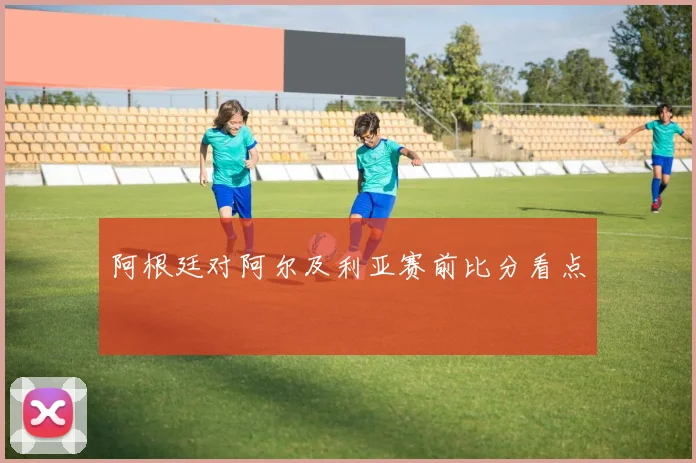 阿根廷对阿尔及利亚赛前比分看点