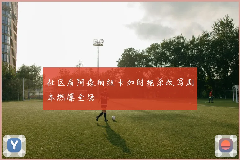 社区盾阿森纳纽卡加时绝杀改写剧本燃爆全场