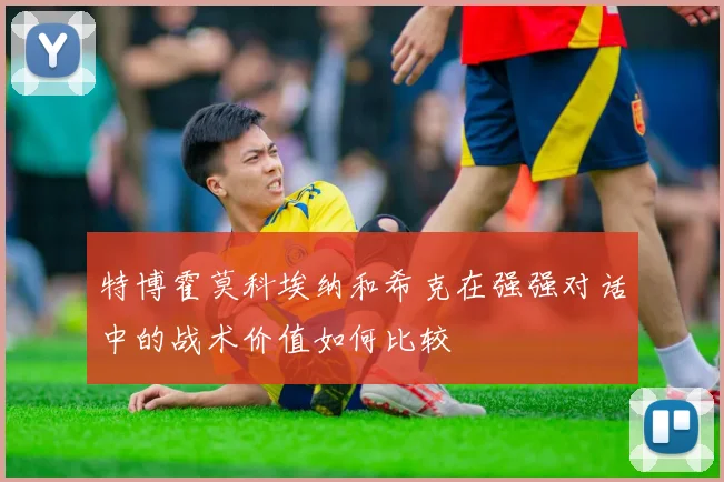 特博霍莫科埃纳和希克在强强对话中的战术价值如何比较