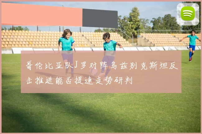 哥伦比亚队J罗对阵乌兹别克斯坦反击推进能否提速走势研判