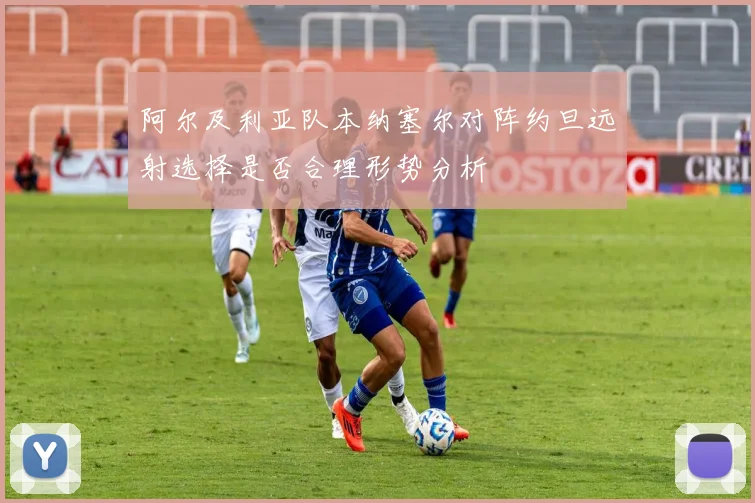 阿尔及利亚队本纳塞尔对阵约旦远射选择是否合理形势分析