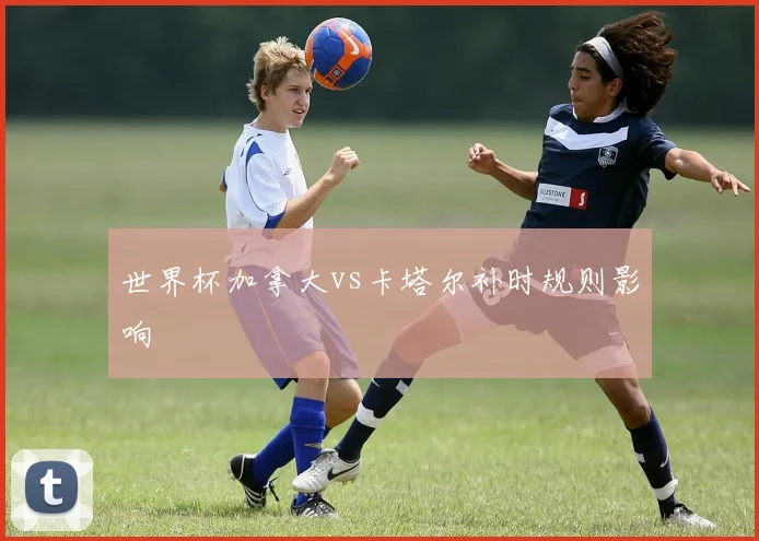 世界杯加拿大vs卡塔尔补时规则影响
