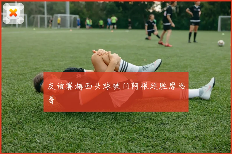 友谊赛梅西头球破门阿根廷胜摩洛哥