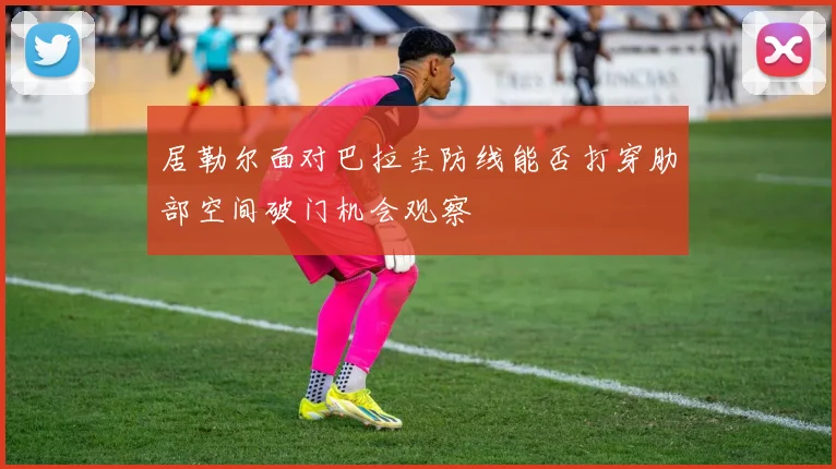 居勒尔面对巴拉圭防线能否打穿肋部空间破门机会观察