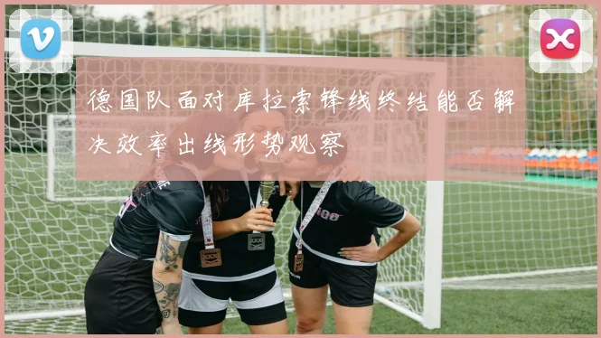 德国队面对库拉索锋线终结能否解决效率出线形势观察