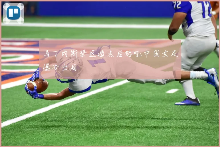 马丁内斯禁区造点后怒吼中国女足爆冷出局