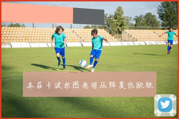 本菲卡波尔图老将压阵复仇欧联
